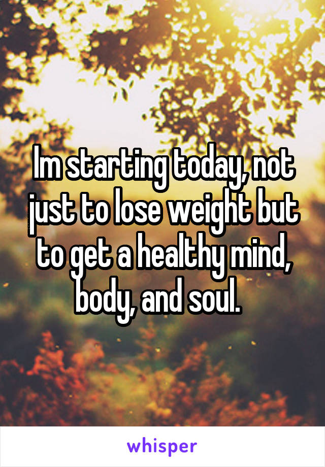 Im starting today, not just to lose weight but to get a healthy mind, body, and soul.  