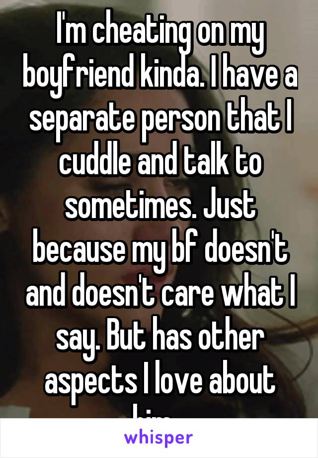 I'm cheating on my boyfriend kinda. I have a separate person that I cuddle and talk to sometimes. Just because my bf doesn't and doesn't care what I say. But has other aspects I love about him...