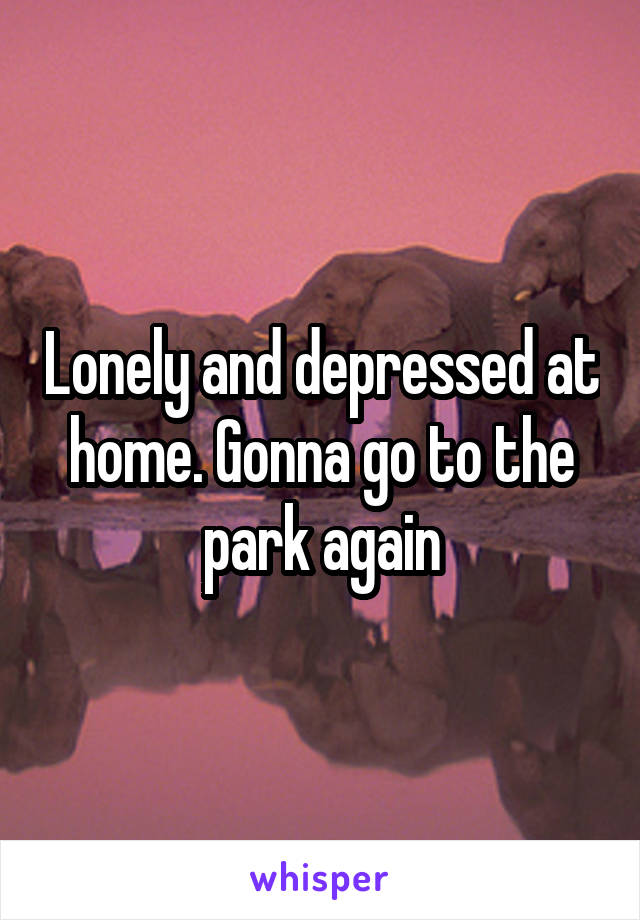 Lonely and depressed at home. Gonna go to the park again