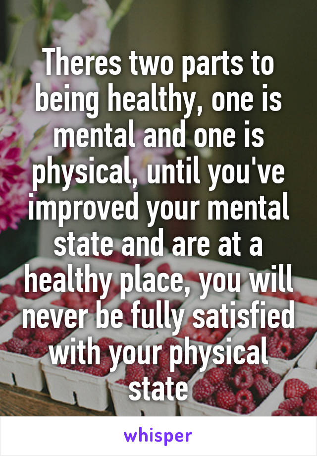 Theres two parts to being healthy, one is mental and one is physical, until you've improved your mental state and are at a healthy place, you will never be fully satisfied with your physical state