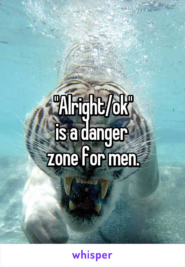 "Alright/ok"
is a danger 
zone for men.