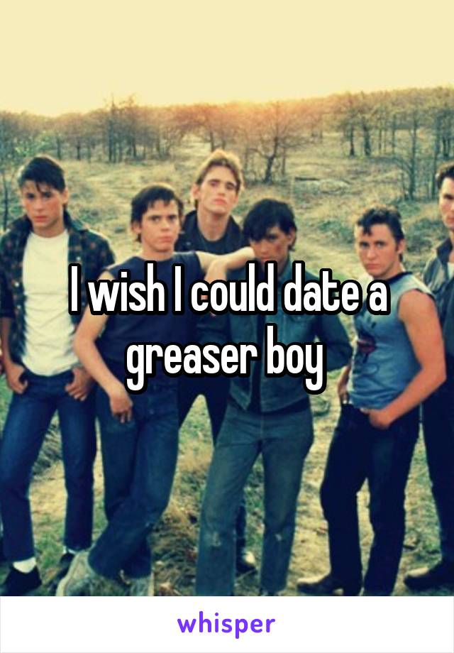 I wish I could date a greaser boy 