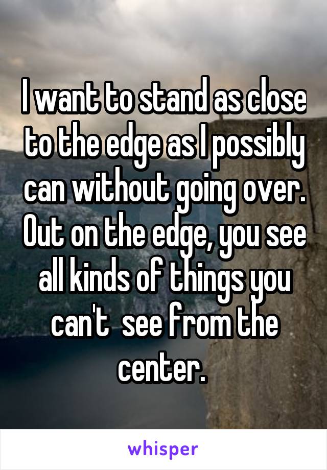 I want to stand as close to the edge as I possibly can without going over. Out on the edge, you see all kinds of things you can't  see from the center. 