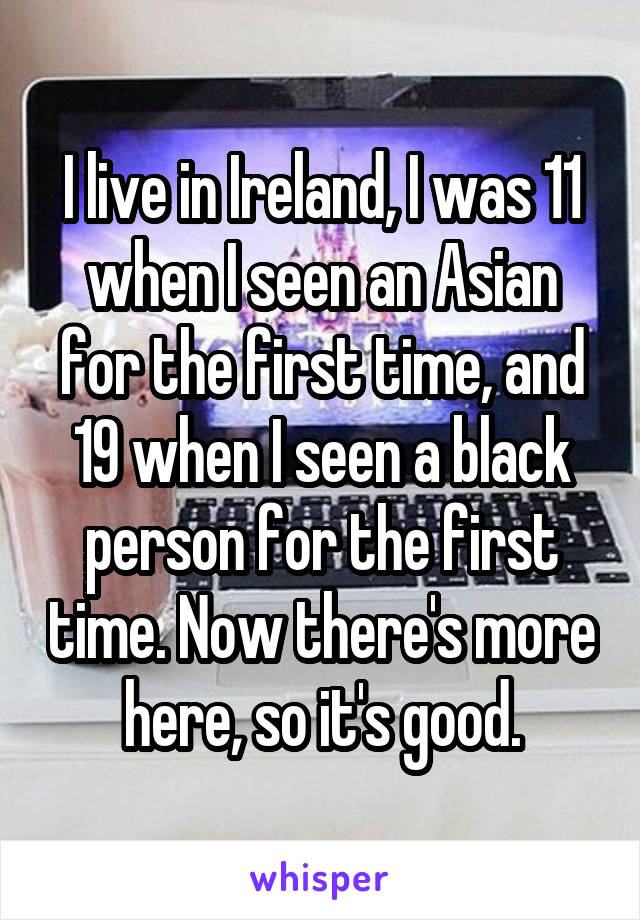 I live in Ireland, I was 11 when I seen an Asian for the first time, and 19 when I seen a black person for the first time. Now there's more here, so it's good.