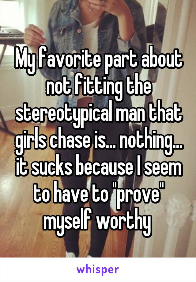 My favorite part about not fitting the stereotypical man that girls chase is... nothing... it sucks because I seem to have to "prove" myself worthy 