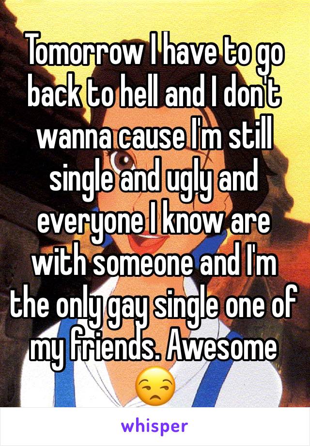 Tomorrow I have to go back to hell and I don't wanna cause I'm still single and ugly and everyone I know are with someone and I'm the only gay single one of my friends. Awesome 😒