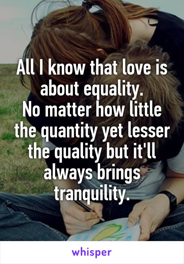 All I know that love is about equality.
No matter how little the quantity yet lesser the quality but it'll always brings tranquility.