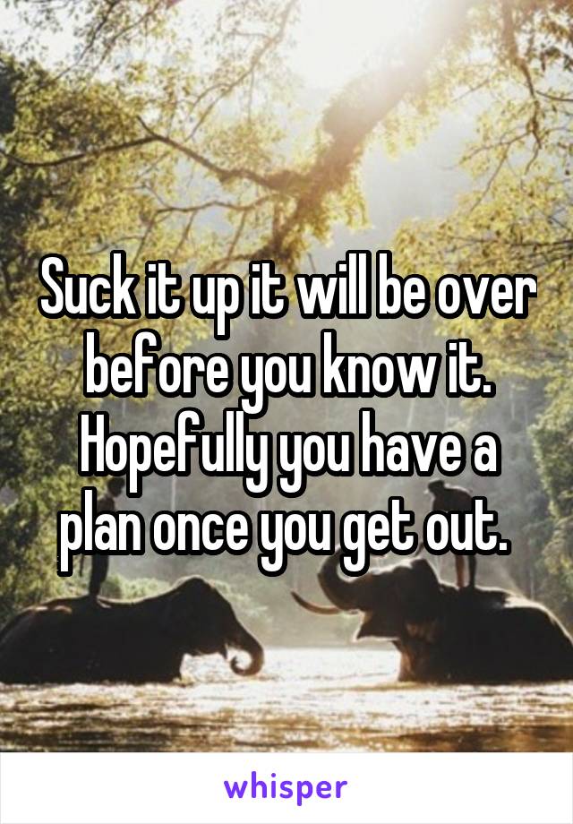 Suck it up it will be over before you know it. Hopefully you have a plan once you get out. 