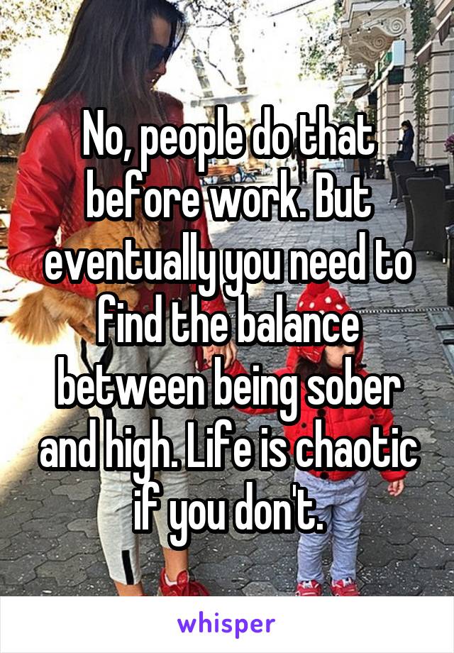 No, people do that before work. But eventually you need to find the balance between being sober and high. Life is chaotic if you don't.