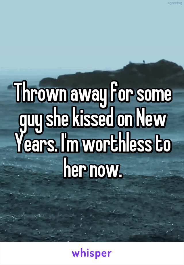 Thrown away for some guy she kissed on New Years. I'm worthless to her now.