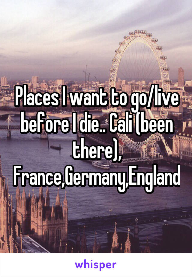 Places I want to go/live before I die.. Cali (been there), France,Germany,England