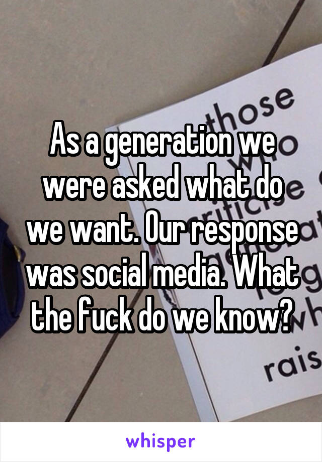 As a generation we were asked what do we want. Our response was social media. What the fuck do we know?