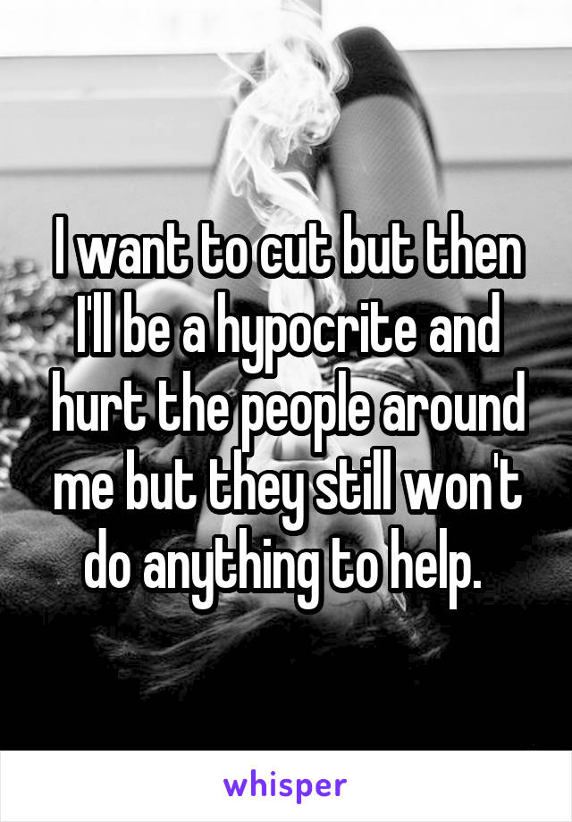 I want to cut but then I'll be a hypocrite and hurt the people around me but they still won't do anything to help. 