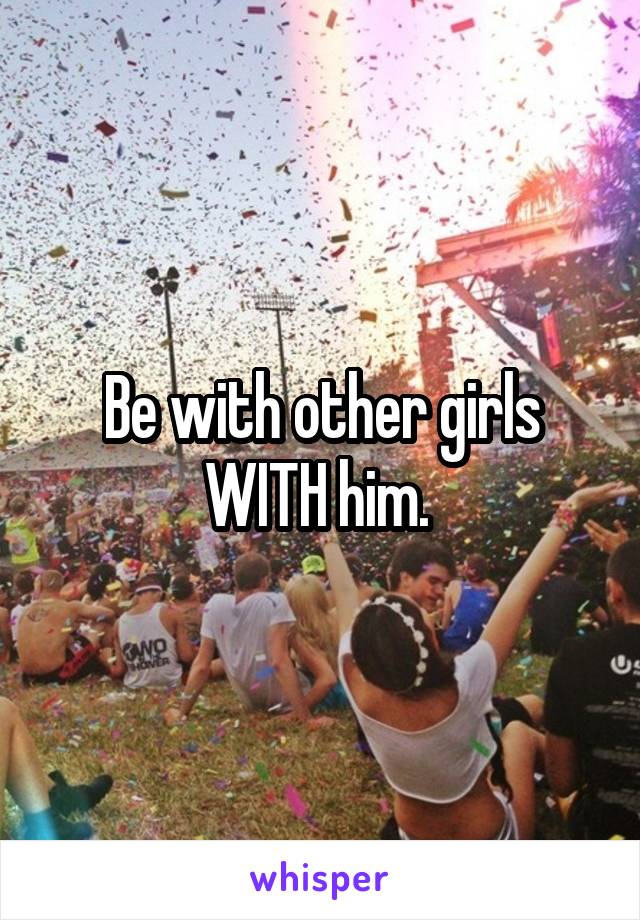 Be with other girls WITH him. 