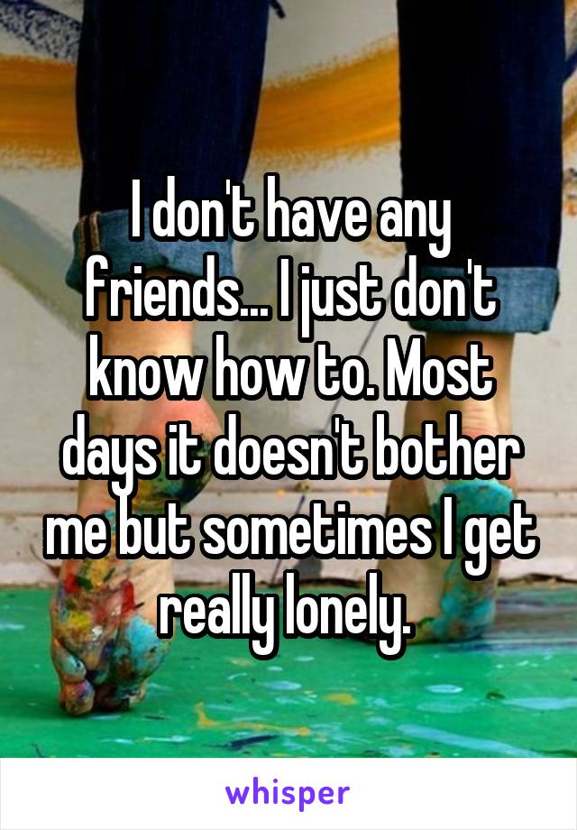 I don't have any friends... I just don't know how to. Most days it doesn't bother me but sometimes I get really lonely. 