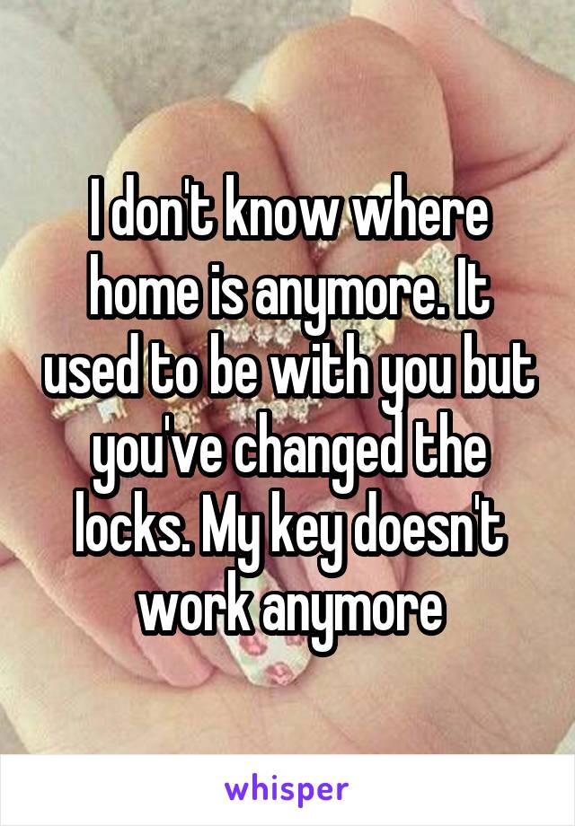 I don't know where home is anymore. It used to be with you but you've changed the locks. My key doesn't work anymore