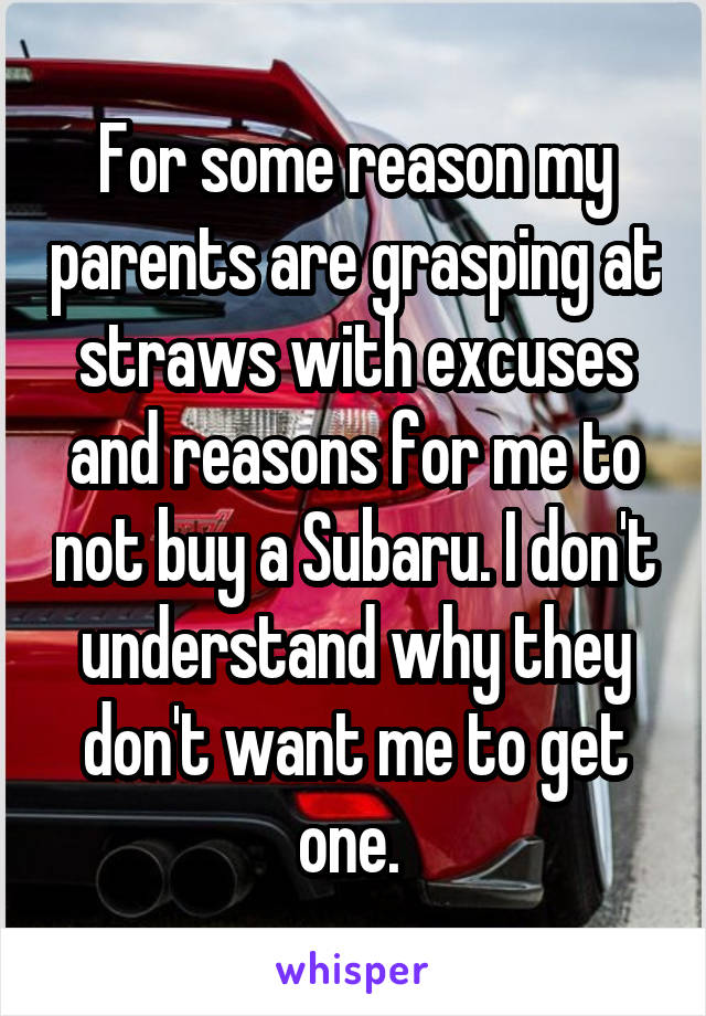 For some reason my parents are grasping at straws with excuses and reasons for me to not buy a Subaru. I don't understand why they don't want me to get one. 