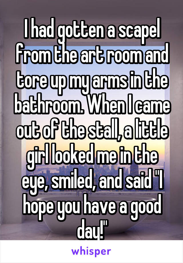 I had gotten a scapel from the art room and tore up my arms in the bathroom. When I came out of the stall, a little girl looked me in the eye, smiled, and said "I hope you have a good day!"