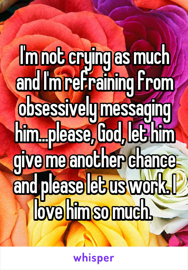 I'm not crying as much and I'm refraining from obsessively messaging him...please, God, let him give me another chance and please let us work. I love him so much. 