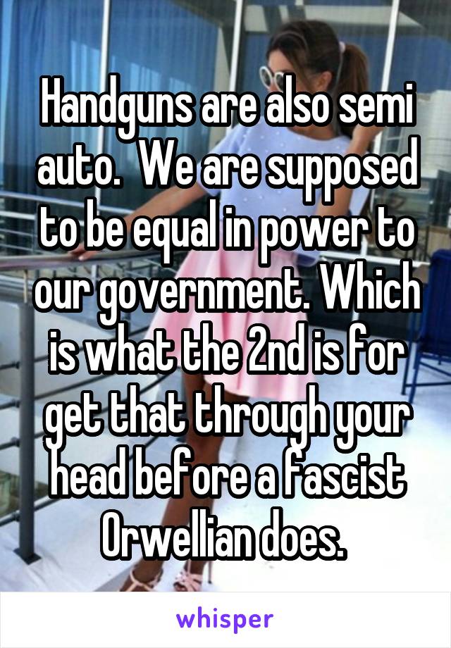 Handguns are also semi auto.  We are supposed to be equal in power to our government. Which is what the 2nd is for get that through your head before a fascist Orwellian does. 