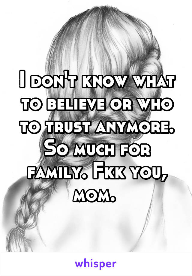 I don't know what to believe or who to trust anymore. So much for family. Fkk you, mom. 