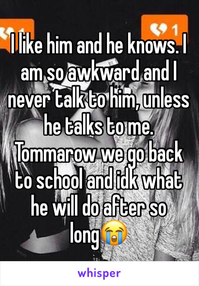 I like him and he knows. I am so awkward and I never talk to him, unless he talks to me. Tommarow we go back to school and idk what he will do after so long😭