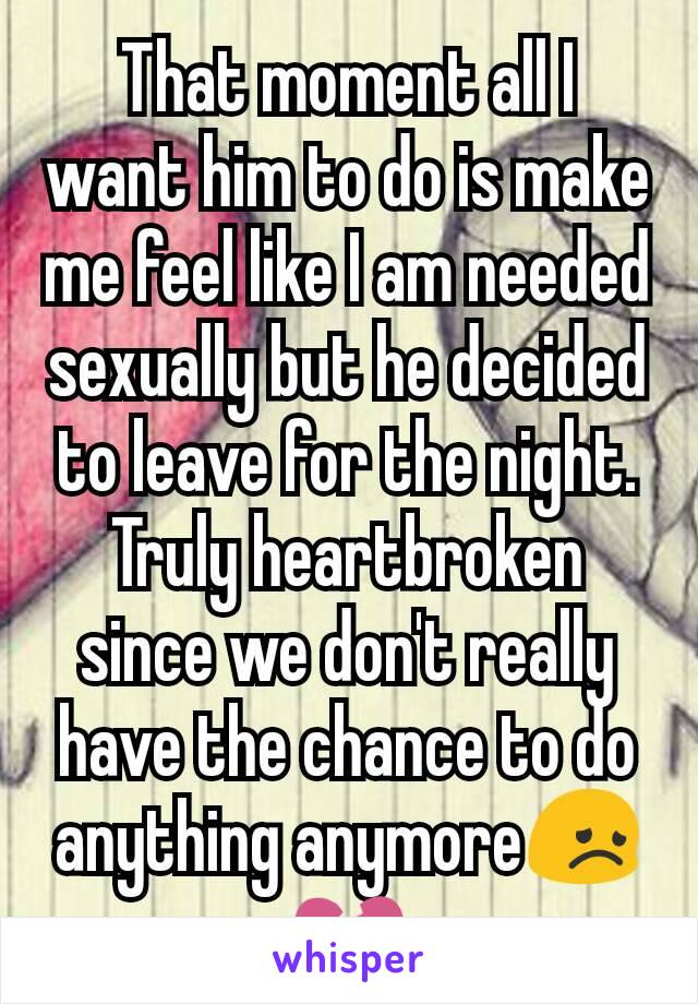 That moment all I want him to do is make me feel like I am needed sexually but he decided to leave for the night. Truly heartbroken since we don't really have the chance to do anything anymore😞💔