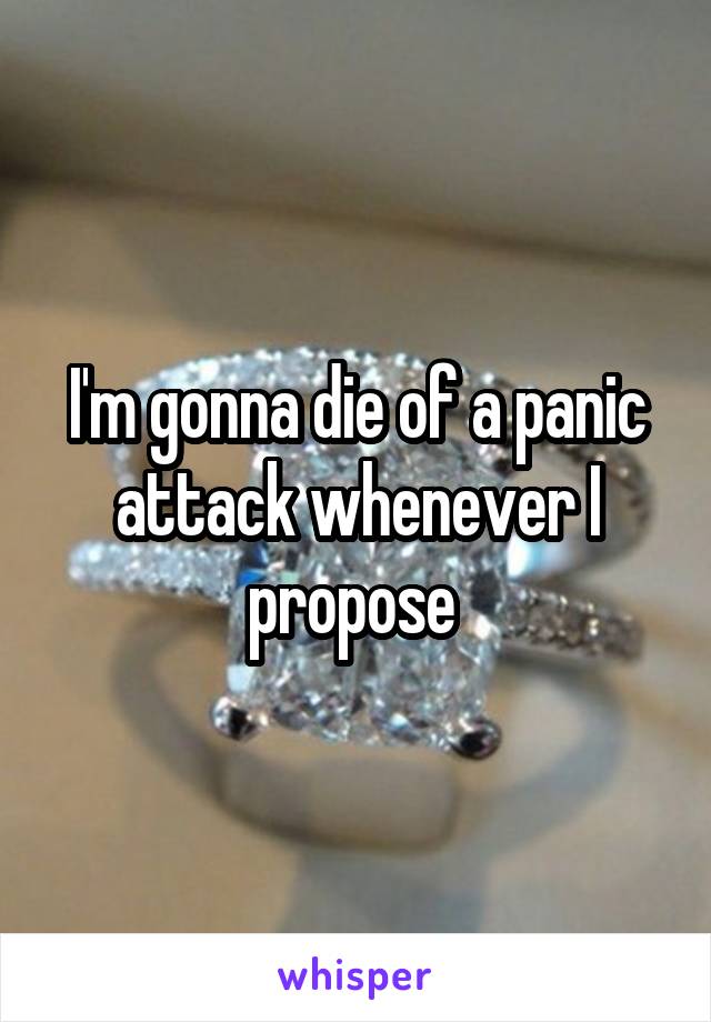 I'm gonna die of a panic attack whenever I propose 