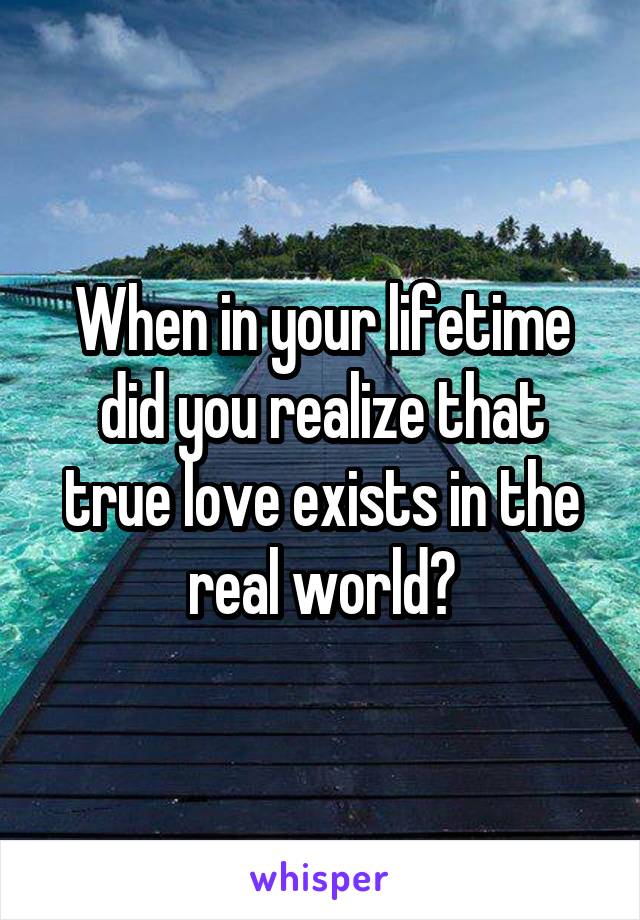 When in your lifetime did you realize that true love exists in the real world?