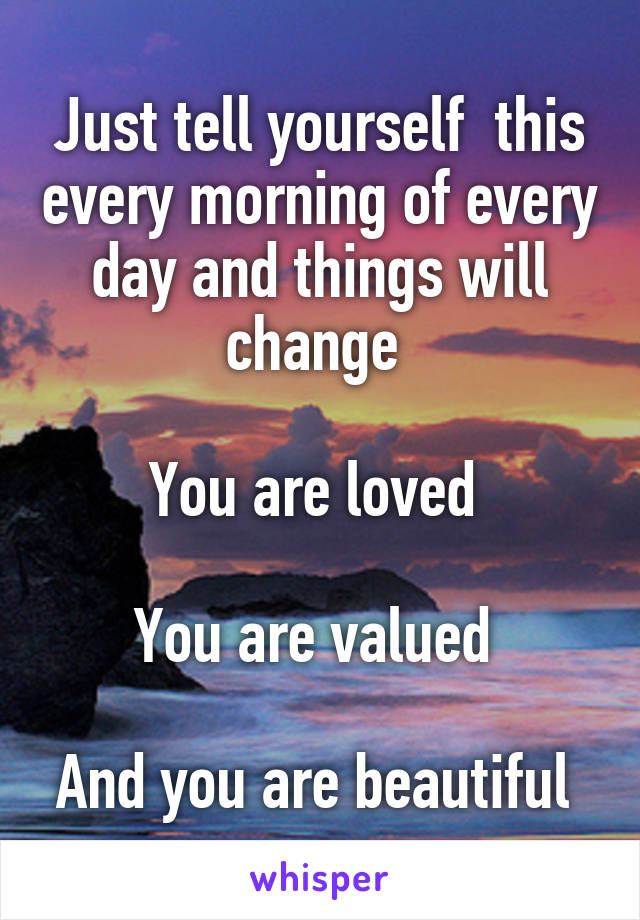 Just tell yourself  this every morning of every day and things will change 

You are loved 

You are valued 

And you are beautiful 