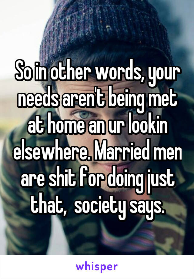 So in other words, your needs aren't being met at home an ur lookin elsewhere. Married men are shit for doing just that,  society says.