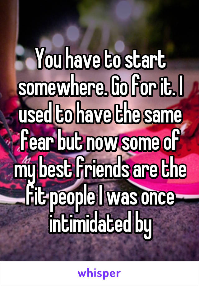 You have to start somewhere. Go for it. I used to have the same fear but now some of my best friends are the fit people I was once intimidated by