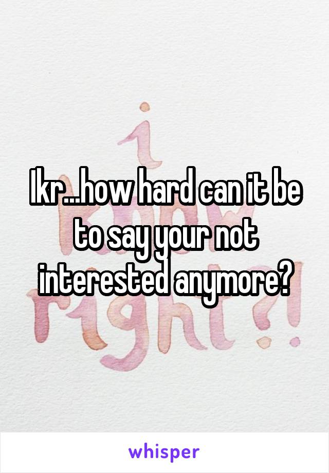 Ikr...how hard can it be to say your not interested anymore?