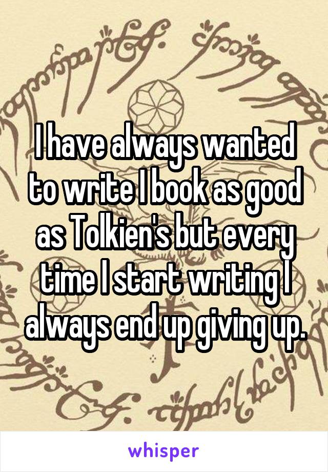 I have always wanted to write I book as good as Tolkien's but every time I start writing I always end up giving up.