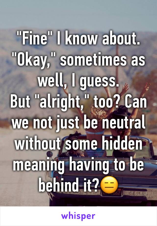 "Fine" I know about.
"Okay," sometimes as well, I guess.
But "alright," too? Can we not just be neutral without some hidden meaning having to be behind it?😑