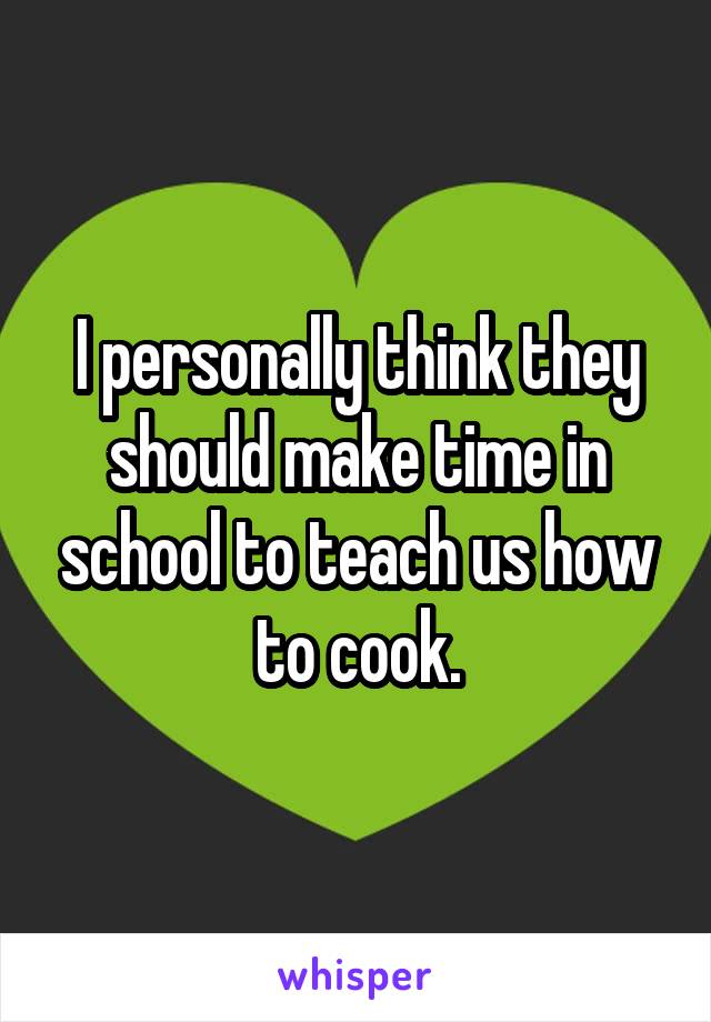 I personally think they should make time in school to teach us how to cook.