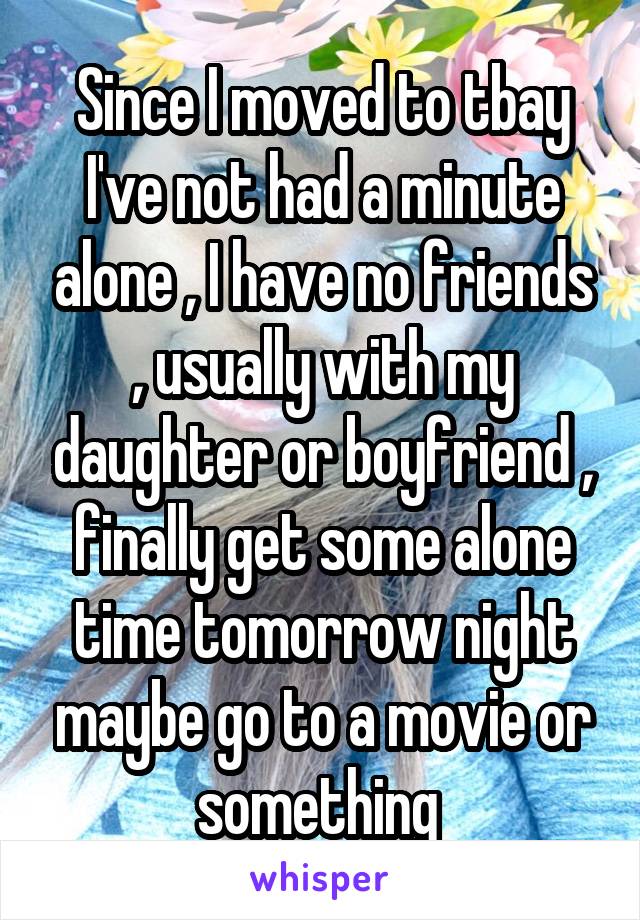 Since I moved to tbay I've not had a minute alone , I have no friends , usually with my daughter or boyfriend , finally get some alone time tomorrow night maybe go to a movie or something 