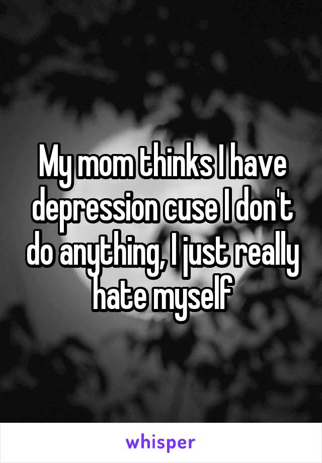 My mom thinks I have depression cuse I don't do anything, I just really hate myself