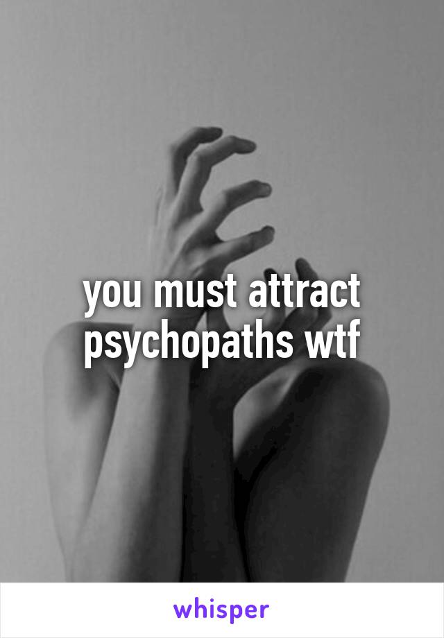 you must attract psychopaths wtf