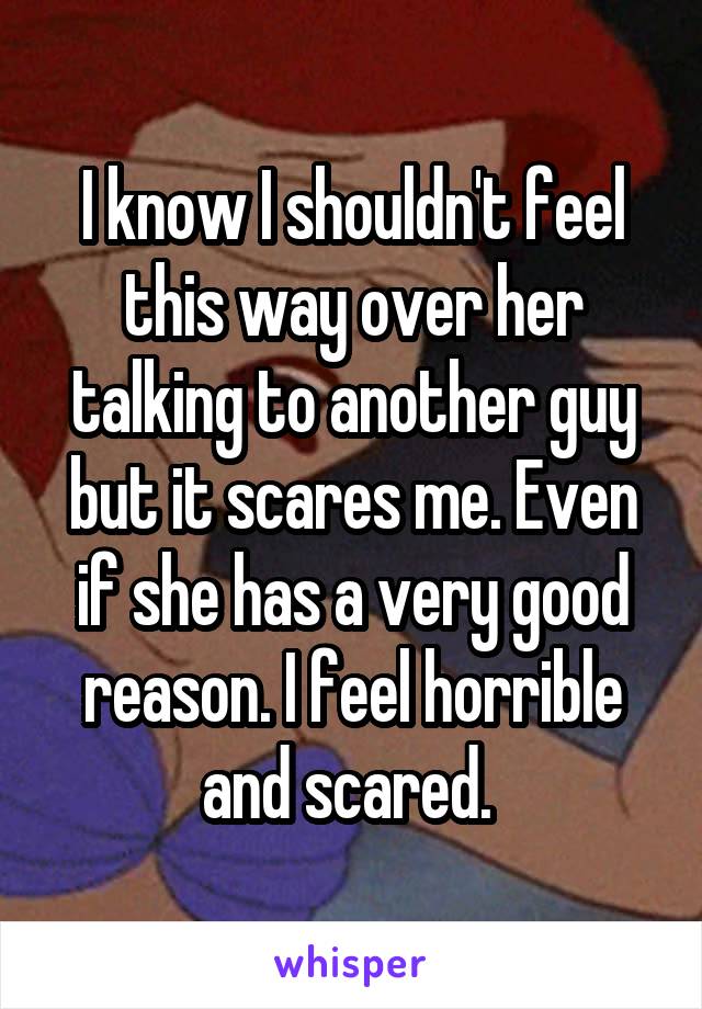 I know I shouldn't feel this way over her talking to another guy but it scares me. Even if she has a very good reason. I feel horrible and scared. 