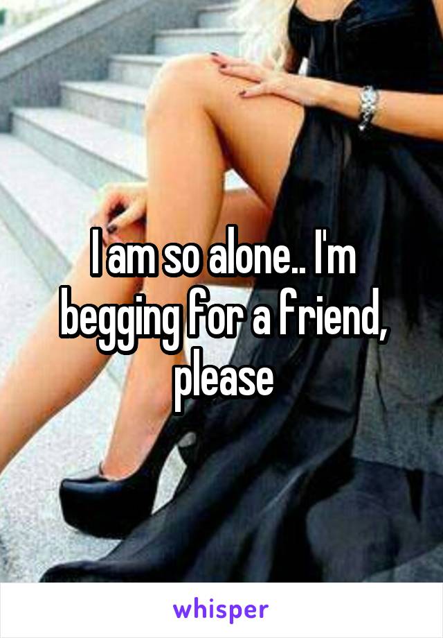 I am so alone.. I'm begging for a friend, please