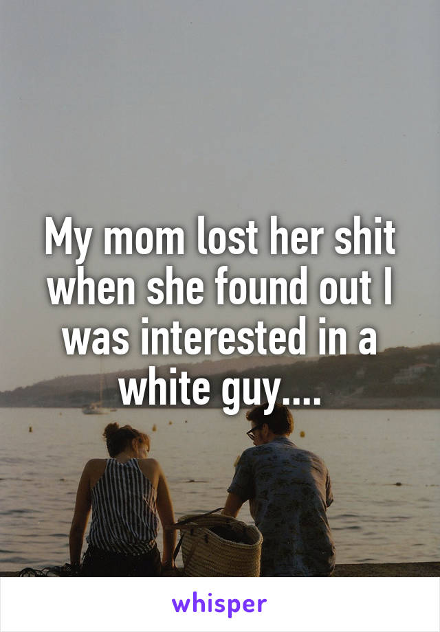 My mom lost her shit when she found out I was interested in a white guy....