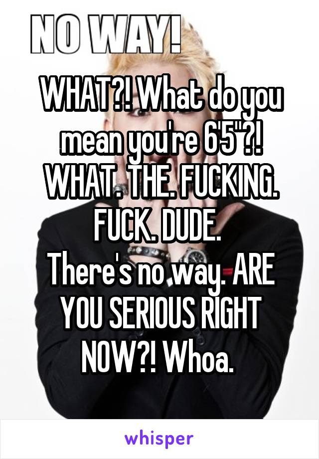 WHAT?! What do you mean you're 6'5"?!
WHAT. THE. FUCKING. FUCK. DUDE. 
There's no way. ARE YOU SERIOUS RIGHT NOW?! Whoa. 