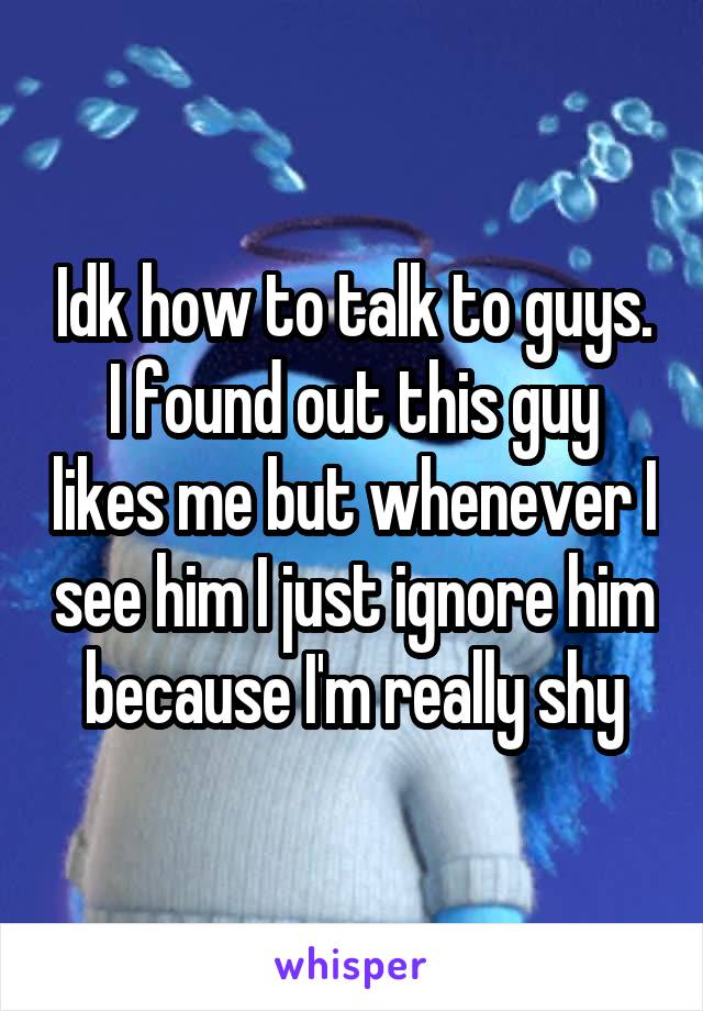 Idk how to talk to guys. I found out this guy likes me but whenever I see him I just ignore him because I'm really shy