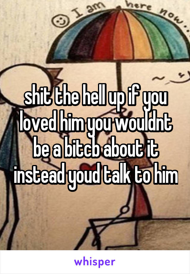 shit the hell up if you loved him you wouldnt be a bitcb about it instead youd talk to him