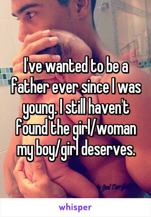 I've wanted to be a father ever since I was young. I still haven't found the girl/woman my boy/girl deserves.