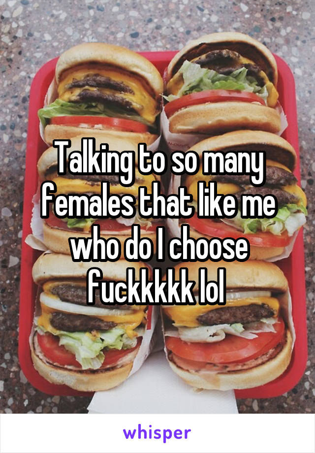 Talking to so many females that like me who do I choose fuckkkkk lol 