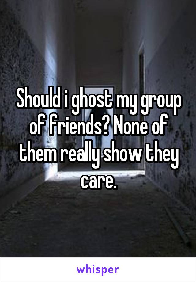 Should i ghost my group of friends? None of them really show they care.