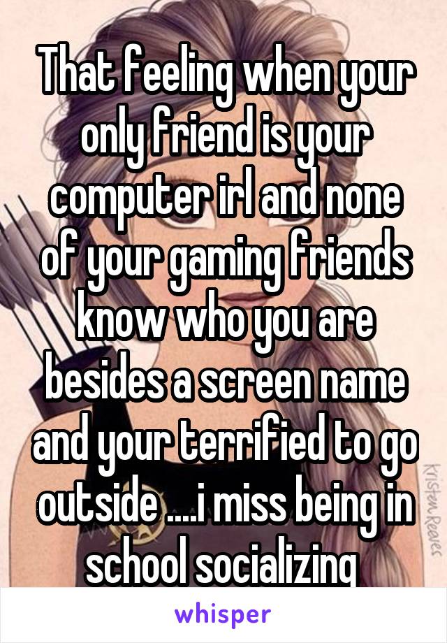 That feeling when your only friend is your computer irl and none of your gaming friends know who you are besides a screen name and your terrified to go outside ....i miss being in school socializing 