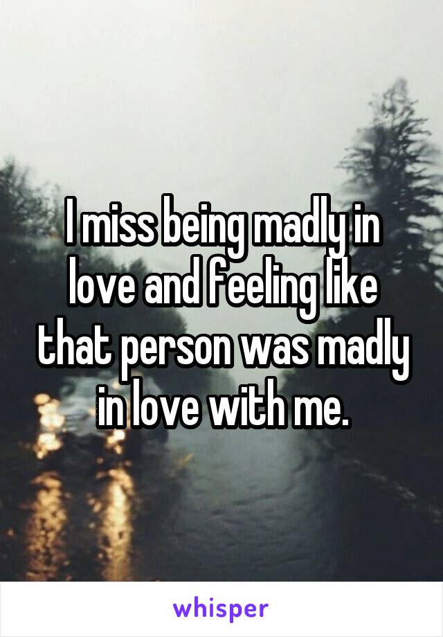 I miss being madly in love and feeling like that person was madly in love with me.